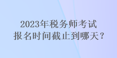 2023年稅務(wù)師考試報(bào)名時(shí)間截止到哪天？