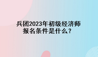 兵團2023年初級經(jīng)濟師報名條件是什么？