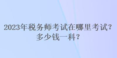 2023年稅務(wù)師考試在哪里考試？多少錢一科？