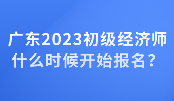 廣東2023初級(jí)經(jīng)濟(jì)師什么時(shí)候開(kāi)始報(bào)名？