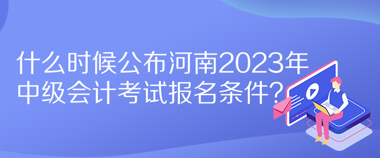 什么時(shí)候公布河南2023年中級(jí)會(huì)計(jì)考試報(bào)名條件？