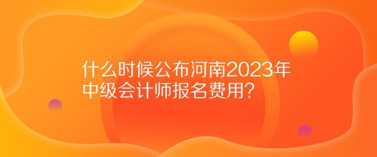 什么時候公布河南2023年中級會計師報名費用？