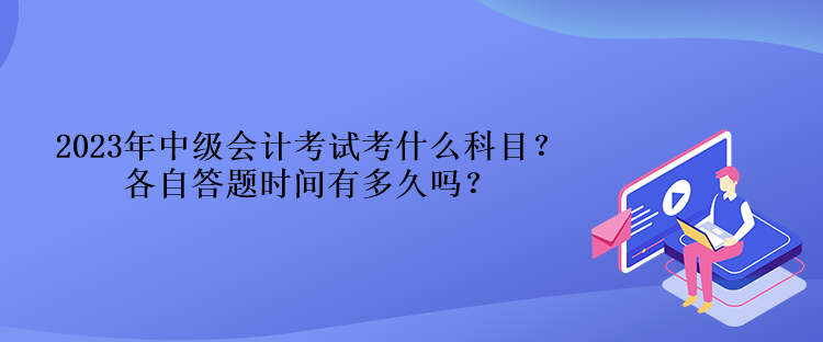 2023年中級會計考試考什么科目？各自答題時間有多久嗎？