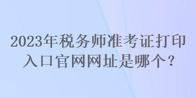 2023年稅務(wù)師準(zhǔn)考證打印入口官網(wǎng)網(wǎng)址是哪個？