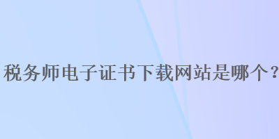 稅務(wù)師電子證書(shū)下載網(wǎng)站是哪個(gè)？