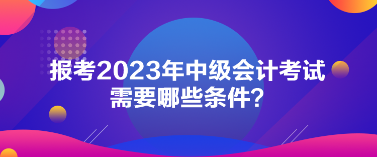 報(bào)考2023年中級(jí)會(huì)計(jì)考試需要哪些條件？