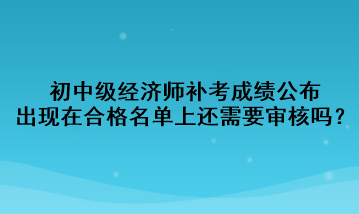 初中級經(jīng)濟師補考成績公布，出現(xiàn)在合格名單上還需要審核嗎？