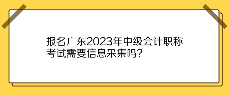 報(bào)名廣東2023年中級(jí)會(huì)計(jì)職稱考試需要信息采集嗎？