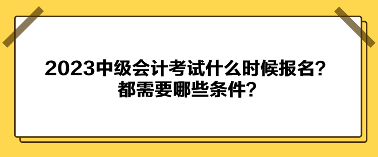 2023中級會計考試什么時候報名？都需要哪些條件？