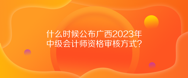 什么時候公布廣西2023年中級會計師資格審核方式？