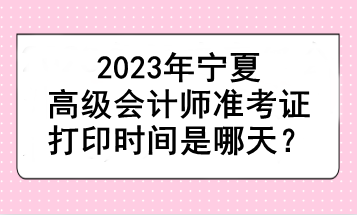 2023年寧夏高級會計師準考證打印時間是哪天？