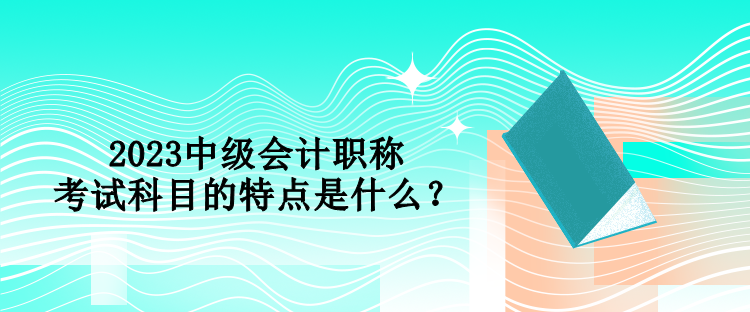 2023中級會計職稱考試科目的特點是什么？