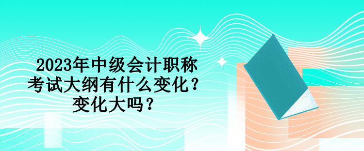 2023年中級(jí)會(huì)計(jì)職稱考試大綱有什么變化？變化大嗎？