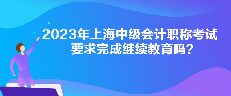 2023年上海中級(jí)會(huì)計(jì)職稱考試要求完成繼續(xù)教育嗎？