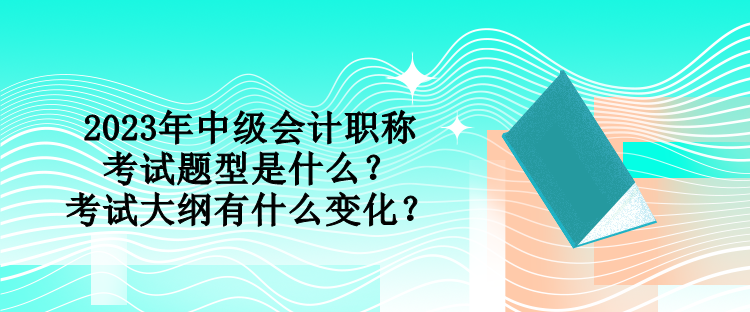 2023年中級會計(jì)職稱考試題型是什么？考試大綱有什么變化？