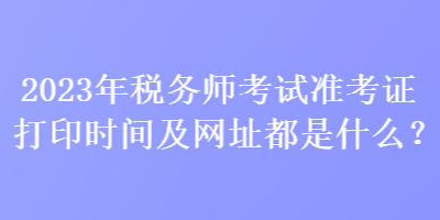 2023年稅務(wù)師考試準(zhǔn)考證打印時(shí)間及網(wǎng)址都是什么？