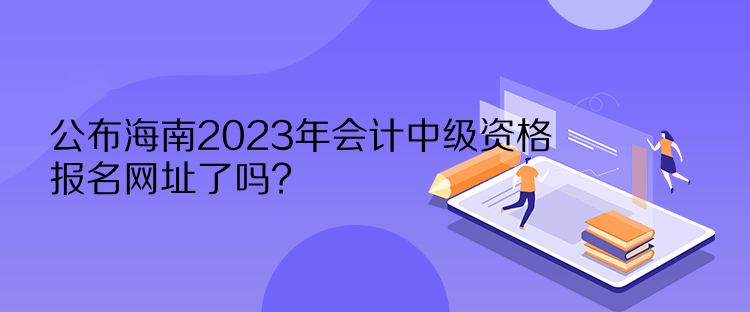 公布海南2023年會(huì)計(jì)中級(jí)資格報(bào)名網(wǎng)址了嗎？