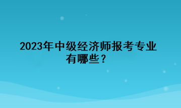 2023年中級(jí)經(jīng)濟(jì)師報(bào)考專(zhuān)業(yè)有哪些？