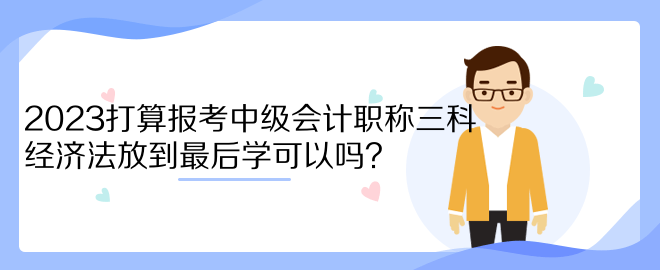 2023打算報考中級會計職稱三科 經(jīng)濟法放到最后學(xué)可以嗎？