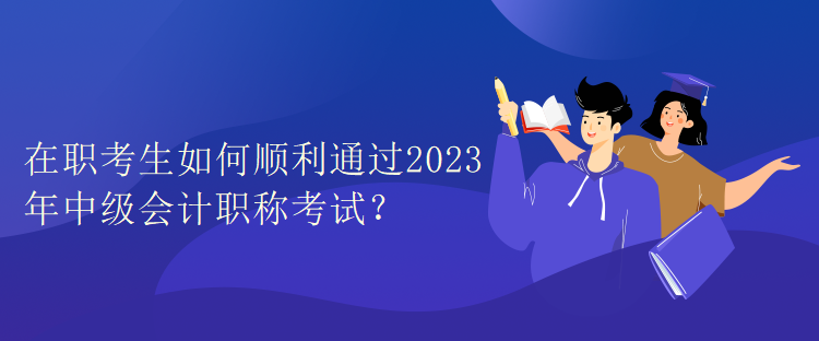 在職考生如何順利通過2023年中級會計職稱考試？