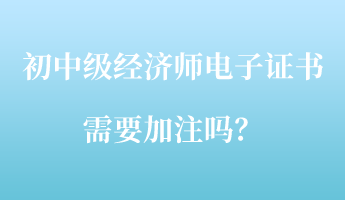 初中級(jí)經(jīng)濟(jì)師電子證書(shū)需要加注嗎？