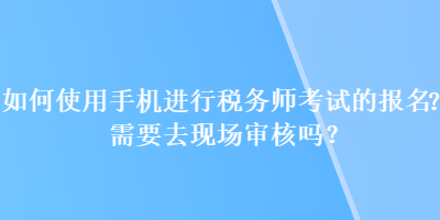 如何使用手機(jī)進(jìn)行稅務(wù)師考試的報(bào)名？需要去現(xiàn)場(chǎng)審核嗎？