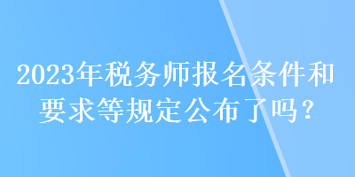 2023年稅務(wù)師報名條件和要求等規(guī)定公布了嗎？