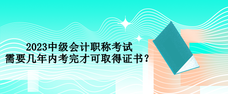 2023中級(jí)會(huì)計(jì)職稱(chēng)考試需要幾年內(nèi)考完才可取得證書(shū)？