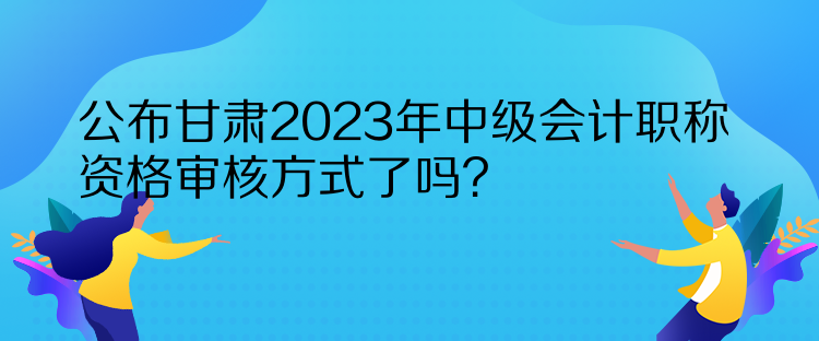 公布甘肅2023年中級會(huì)計(jì)職稱資格審核方式了嗎？