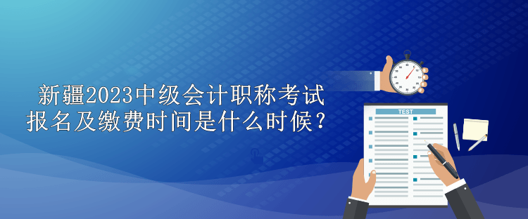 新疆2023中級會計職稱考試報名及繳費時間是什么時候？