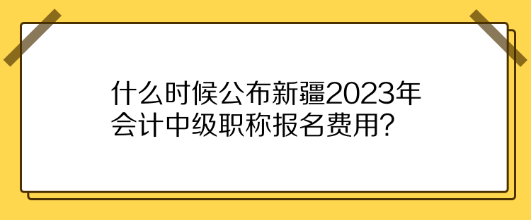 什么時候公布新疆2023年會計中級職稱報名費用？