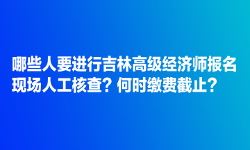 哪些人要進行吉林高級經濟師報名現(xiàn)場人工核查？何時繳費截止？