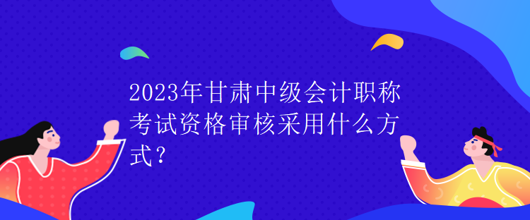 2023年甘肅中級會計職稱考試資格審核采用什么方式？