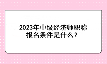 2023年中級經(jīng)濟師職稱報名條件是什么？