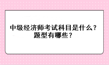 2023年中級經(jīng)濟(jì)師考試科目是什么？題型有哪些？