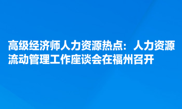 高級經(jīng)濟師人力資源熱點：人力資源流動管理工作座談會在福州召開