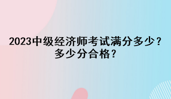 2023年中級(jí)經(jīng)濟(jì)師考試滿分多少？多少分合格？