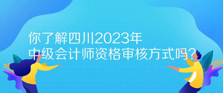 你了解四川2023年中級會計師資格審核方式嗎？