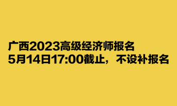 廣西2023高級(jí)經(jīng)濟(jì)師報(bào)名5月14日1700截止，不設(shè)補(bǔ)報(bào)名