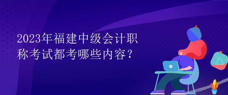 2023年福建中級會計職稱考試都考哪些內(nèi)容？