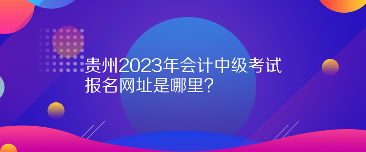 貴州2023年會計中級考試報名網(wǎng)址是哪里？