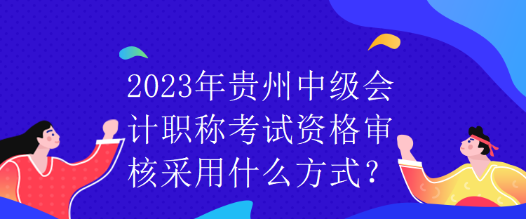 2023年貴州中級會計職稱考試資格審核采用什么方式？