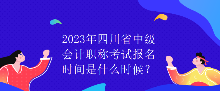 2023年四川省中級會計職稱考試報名時間是什么時候？