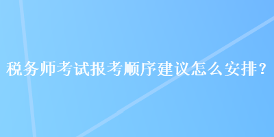 稅務(wù)師考試報(bào)考順序建議怎么安排？