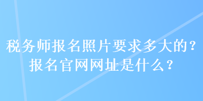 稅務(wù)師報名照片要求多大的？報名官網(wǎng)網(wǎng)址是什么？