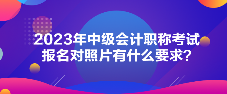 2023年中級會計職稱考試報名對照片有什么要求？