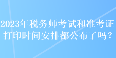 2023年稅務(wù)師考試和準(zhǔn)考證打印時間安排都公布了嗎？