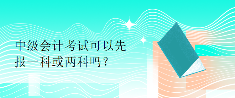 中級會(huì)計(jì)考試可以先報(bào)一科或兩科嗎？