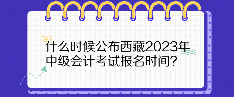 什么時候公布西藏2023年中級會計考試報名時間？