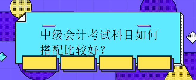 中級(jí)會(huì)計(jì)考試科目如何搭配比較好？